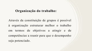 Organização do trabalho:
Através da constituição de grupos é possível
à organização estruturar melhor o trabalho
em termos de objetivos a atingir e de
competências a reunir para que o desempenho
seja potenciado.
 
