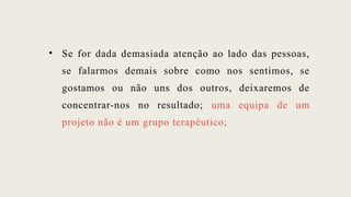 • Se for dada demasiada atenção ao lado das pessoas,
se falarmos demais sobre como nos sentimos, se
gostamos ou não uns dos outros, deixaremos de
concentrar-nos no resultado; uma equipa de um
projeto não é um grupo terapêutico;
 