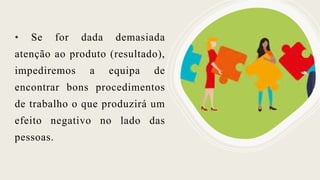 • Se for dada demasiada
atenção ao produto (resultado),
impediremos a equipa de
encontrar bons procedimentos
de trabalho o que produzirá um
efeito negativo no lado das
pessoas.
 