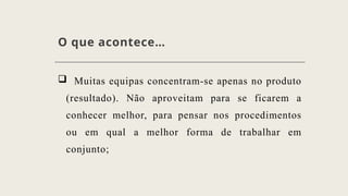 O que acontece…
 Muitas equipas concentram-se apenas no produto
(resultado). Não aproveitam para se ficarem a
conhecer melhor, para pensar nos procedimentos
ou em qual a melhor forma de trabalhar em
conjunto;
 