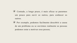  Contudo, a longo prazo, é mais eficaz se pararmos
um pouco para ouvir os outros, para conhecer os
outros.
 Por exemplo, podemos facilmente descobrir a causa
de um problema ou se ouvirmos realmente as pessoas
podemos estar a motivar essa pessoa;
 