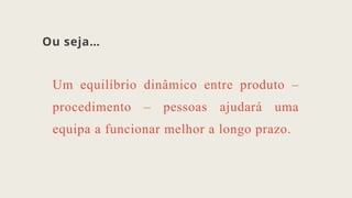 Ou seja…
Um equilíbrio dinâmico entre produto –
procedimento – pessoas ajudará uma
equipa a funcionar melhor a longo prazo.
 