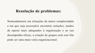 Resolução de problemas:
Nomeadamente em situações de maior complexidade
e em que seja necessário encontrar soluções, modos
de operar mais adequados à organização e ao seu
desempenho eficaz, a criação de grupos com este fim
pode ser uma mais-valia organizacional.
 