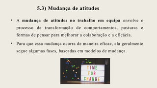 5.3) Mudança de atitudes
• A mudança de atitudes no trabalho em equipa envolve o
processo de transformação de comportamentos, posturas e
formas de pensar para melhorar a colaboração e a eficácia.
• Para que essa mudança ocorra de maneira eficaz, ela geralmente
segue algumas fases, baseadas em modelos de mudança.
 