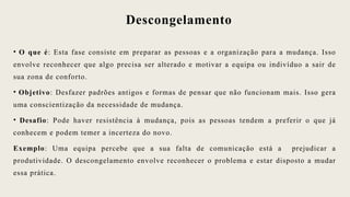 Descongelamento
• O que é: Esta fase consiste em preparar as pessoas e a organização para a mudança. Isso
envolve reconhecer que algo precisa ser alterado e motivar a equipa ou indivíduo a sair de
sua zona de conforto.
• Objetivo: Desfazer padrões antigos e formas de pensar que não funcionam mais. Isso gera
uma conscientização da necessidade de mudança.
• Desafio: Pode haver resistência à mudança, pois as pessoas tendem a preferir o que já
conhecem e podem temer a incerteza do novo.
Exemplo: Uma equipa percebe que a sua falta de comunicação está a prejudicar a
produtividade. O descongelamento envolve reconhecer o problema e estar disposto a mudar
essa prática.
 