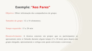 Exemplo: “Aos Pares”
Objetivo: Obter informação dos companheiros de grupo;
Tamanho do grupo: 12 a 16 elementos;
Tempo requerido: 15 a 20 min
Desenvolvimento: A técnica consiste em propor que os participantes se
apresentem entre si falando durante algum tempo (5 a 10 min) para depois em
grupo alargado, apresentarem o colega com quem estiveram a conversar.
 