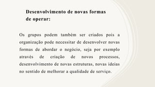 Desenvolvimento de novas formas
de operar:
Os grupos podem também ser criados pois a
organização pode necessitar de desenvolver novas
formas de abordar o negócio, seja por exemplo
através de criação de novos processos,
desenvolvimento de novas estruturas, novas ideias
no sentido de melhorar a qualidade de serviço.
 