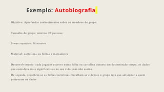 Exemplo: Autobiografia
Objetivo: Aprofundar conhecimentos sobre os membros do grupo ;
Tamanho do grupo: máximo 20 pessoas;
Tempo requerido: 30 minutos
Material: cartolinas ou folhas e marcadores
Desenvolvimento: cada jogador escreve numa folha ou cartolina durante um determinado tempo, os dados
que considera mais significativos na sua vida, mas não assina.
De seguida, recolhem-se as folhas/cartolinas, baralham-se e depois o grupo terá que adivinhar a quem
pertencem os dados
 