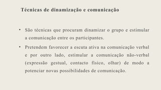 Técnicas de dinamização e comunicação
• São técnicas que procuram dinamizar o grupo e estimular
a comunicação entre os participantes.
• Pretendem favorecer a escuta ativa na comunicação verbal
e por outro lado, estimular a comunicação não-verbal
(expressão gestual, contacto físico, olhar) de modo a
potenciar novas possibilidades de comunicação.
 