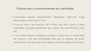 Técnicas para o desenvolvimento da criatividade
• Criatividade significa descobrimento, imaginação, improviso. Exige
abertura para aceitar o que é novo.
• O ato de criar é um exercício útil e diário que põe à prova a nossa
capacidade e que pode possibilitar que a nossa vida seja diferente a cada
dia.
• O uso destas técnicas pretendem estimular e desenvolver a criatividade
das pessoas e dar uma oportunidade para que os membros do grupo
expressem as suas ideias por mais originais (e mesmo utópicas) que sejam.
 