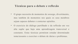 Técnicas para o debate e reflexão
• O grupo necessita de momentos de sossego, divertimento,
mas também de momentos nos quais os seus membros
sejam capazes debater e contestar opiniões.
• O exercício do diálogo partilhado e da reflexão em voz
alta supõe que haja uma aprendizagem transversal e
constante. Estas técnicas permitem estudar determinado
tema/assunto e exercitar o debate de ideias e problemas.
 