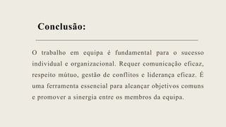 Conclusão:
O trabalho em equipa é fundamental para o sucesso
individual e organizacional. Requer comunicação eficaz,
respeito mútuo, gestão de conflitos e liderança eficaz. É
uma ferramenta essencial para alcançar objetivos comuns
e promover a sinergia entre os membros da equipa.
 