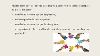 Muitas mais são as funções dos grupos e disso temos vários exemplos
no dia-a-dia como:
• o trabalho de uma equipa desportiva,
• o desempenho de uma orquestra,
• o trabalho de uma equipa de cirurgiões,
• a organização de trabalho de um departamento ou unidade de
produção.
 
