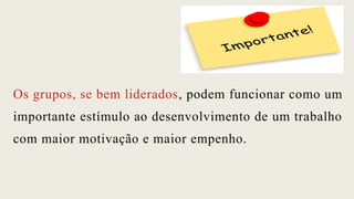 Os grupos, se bem liderados, podem funcionar como um
importante estímulo ao desenvolvimento de um trabalho
com maior motivação e maior empenho.
 