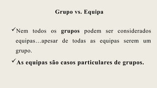 Grupo vs. Equipa
Nem todos os grupos podem ser considerados
equipas…apesar de todas as equipas serem um
grupo.
As equipas são casos particulares de grupos.
 