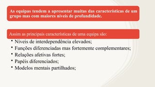 As equipas tendem a apresentar muitas das características de um
grupo mas com maiores níveis de profundidade.
Assim as principais características de uma equipa são:
• Níveis de interdependência elevados;
• Funções diferenciadas mas fortemente complementares;
• Relações afetivas fortes;
• Papéis diferenciados;
• Modelos mentais partilhados;
 