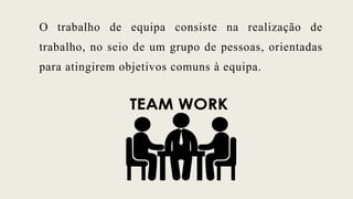 O trabalho de equipa consiste na realização de
trabalho, no seio de um grupo de pessoas, orientadas
para atingirem objetivos comuns à equipa.
 