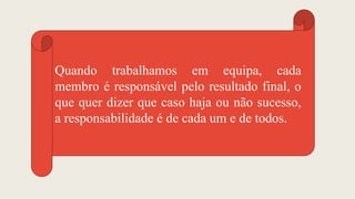 Quando trabalhamos em equipa, cada
membro é responsável pelo resultado final, o
que quer dizer que caso haja ou não sucesso,
a responsabilidade é de cada um e de todos.
 