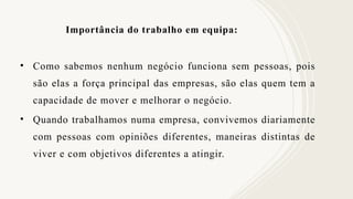 Importância do trabalho em equipa:
• Como sabemos nenhum negócio funciona sem pessoas, pois
são elas a força principal das empresas, são elas quem tem a
capacidade de mover e melhorar o negócio.
• Quando trabalhamos numa empresa, convivemos diariamente
com pessoas com opiniões diferentes, maneiras distintas de
viver e com objetivos diferentes a atingir.
 