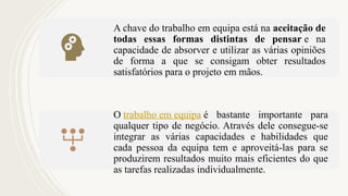 A chave do trabalho em equipa está na aceitação de
todas essas formas distintas de pensar e na
capacidade de absorver e utilizar as várias opiniões
de forma a que se consigam obter resultados
satisfatórios para o projeto em mãos.
O trabalho em equipa é bastante importante para
qualquer tipo de negócio. Através dele consegue-se
integrar as várias capacidades e habilidades que
cada pessoa da equipa tem e aproveitá-las para se
produzirem resultados muito mais eficientes do que
as tarefas realizadas individualmente.
 