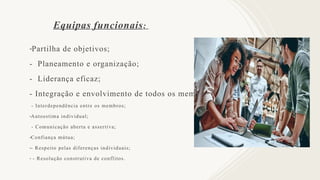 Equipas funcionais:
-Partilha de objetivos;
- Planeamento e organização;
- Liderança eficaz;
- Integração e envolvimento de todos os membros;
- Interdependência entre os membros;
-Autoestima individual;
- Comunicação aberta e assertiva;
-Confiança mútua;
-- Respeito pelas diferenças individuais;
- - Resolução construtiva de conflitos.
 