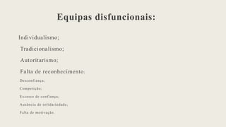 Equipas disfuncionais:
Individualismo;
Tradicionalismo;
Autoritarismo;
Falta de reconhecimento;
Desconfiança;
Competição;
Excesso de confiança;
Ausência de solidariedade;
Falta de motivação.
 