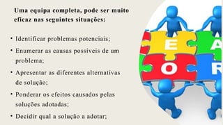 Uma equipa completa, pode ser muito
eficaz nas seguintes situações:
• Identificar problemas potenciais;
• Enumerar as causas possíveis de um
problema;
• Apresentar as diferentes alternativas
de solução;
• Ponderar os efeitos causados pelas
soluções adotadas;
• Decidir qual a solução a adotar;
 
