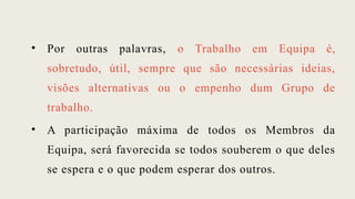 • Por outras palavras, o Trabalho em Equipa é,
sobretudo, útil, sempre que são necessárias ideias,
visões alternativas ou o empenho dum Grupo de
trabalho.
• A participação máxima de todos os Membros da
Equipa, será favorecida se todos souberem o que deles
se espera e o que podem esperar dos outros.
 