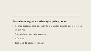 Estabelecer regras de orientação pode ajudar:
• Regras escritas para que não haja dúvidas quanto aos objetivos
do grupo;
• Apresente-as em cada reunião;
• Afixe-as;
• Trabalhe de acordo com elas;
 