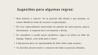 Sugestões para algumas regras:
• Seja honesto e sincero. Se as pessoas não dizem o que pensam, os
outros Membros terão de recorrer à especulação;
• Se tiver especialmente interessado na opinião de outra pessoa, peça-a
diretamente. A resposta deve ser honesta e direta;
• Se considerar a sessão pouco produtiva, diga-o na altura ao líder da
Equipa. Depois, será tarde para o fazer;
• Cada pessoa deve ter oportunidade de falar sobre cada assunto;
• As decisões devem reunir o consenso de todas as pessoas afetadas;
 