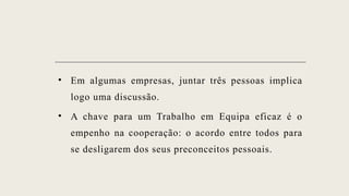 • Em algumas empresas, juntar três pessoas implica
logo uma discussão.
• A chave para um Trabalho em Equipa eficaz é o
empenho na cooperação: o acordo entre todos para
se desligarem dos seus preconceitos pessoais.
 