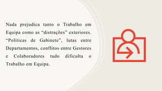 Nada prejudica tanto o Trabalho em
Equipa como as “distrações” exteriores.
“Políticas de Gabinete”, lutas entre
Departamentos, conflitos entre Gestores
e Colaboradores tudo dificulta o
Trabalho em Equipa.
 