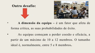 Outro desafio:
• A dimensão da equipa – é um fator que afeta de
forma crítica, as suas probabilidades de êxito.
• As equipas começam a perder coesão e eficácia, a
partir de um máximo de 10 a 12 membros. O tamanho
ideal é, normalmente, entre 5 e 8 membros.
 
