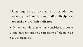 • Uma equipa de sucesso é orientada por
quatro princípios básicos: união, disciplina,
trabalho e profissionalismo;
• O número de elementos considerado como
ótimo para um grupo de trabalho eficiente é de
5 a 7 elementos;
 