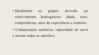 • Idealmente os grupos deverão ser
relativamente homogéneos: idade, sexo,
competências, anos de experiência e estatuto;
• Comunicação autêntica: capacidade de ouvir
e aceitar todas as opiniões;
 