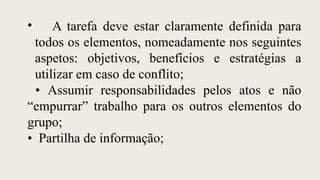 • A tarefa deve estar claramente definida para
todos os elementos, nomeadamente nos seguintes
aspetos: objetivos, benefícios e estratégias a
utilizar em caso de conflito;
• Assumir responsabilidades pelos atos e não
“empurrar” trabalho para os outros elementos do
grupo;
• Partilha de informação;
 