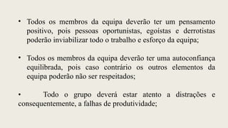 • Todos os membros da equipa deverão ter um pensamento
positivo, pois pessoas oportunistas, egoístas e derrotistas
poderão inviabilizar todo o trabalho e esforço da equipa;
• Todos os membros da equipa deverão ter uma autoconfiança
equilibrada, pois caso contrário os outros elementos da
equipa poderão não ser respeitados;
• Todo o grupo deverá estar atento a distrações e
consequentemente, a falhas de produtividade;
 