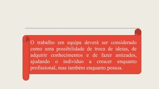 O trabalho em equipa deverá ser considerado
como uma possibilidade de troca de ideias, de
adquirir conhecimentos e de fazer amizades,
ajudando o indivíduo a crescer enquanto
profissional, mas também enquanto pessoa.
 