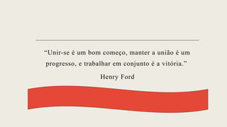 “Unir-se é um bom começo, manter a união é um
progresso, e trabalhar em conjunto é a vitória.”
Henry Ford
 