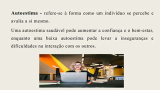 Autoestima - refere-se à forma como um indivíduo se percebe e
avalia a si mesmo.
Uma autoestima saudável pode aumentar a confiança e o bem-estar,
enquanto uma baixa autoestima pode levar a inseguranças e
dificuldades na interação com os outros.
 