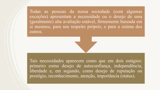 Tais necessidades aparecem como que em dois estágios:
primeiro como desejo de autoconfiança, independência,
liberdade e, em segundo, como desejo de reputação ou
prestígio, reconhecimento, atenção, importância (status).
Todas as pessoas da nossa sociedade (com algumas
exceções) apresentam a necessidade ou o desejo de uma
(geralmente) alta avaliação estável, firmemente baseada em
si mesmos, para seu respeito próprio, e para a estima dos
outros.
 