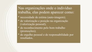 Nas organizações onde o indivíduo
trabalha, elas podem aparecer como:
• necessidade de estima (auto-imagem);
• de valorização e posição na organização
(valorização pessoal);
• de reconhecimento pelo bom trabalho
(promoções);
• de orgulho pessoal e de responsabilidade por
resultados.
 