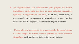 • As organizações são constituídas por grupos de vários
indivíduos, onde cada um tem as suas próprias perceções,
opiniões e experiências de vida, existindo, entre eles, a
necessidade de cooperarem e interagirem, o que implica
conviver, dividir espaços, vivenciar situações e tarefas.
• Como tal, será necessário ter a capacidade de compreender
e saber reagir de forma correta perante as mais diversas
situações, facilitando essa interação com os outros.
 