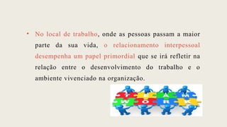 • No local de trabalho, onde as pessoas passam a maior
parte da sua vida, o relacionamento interpessoal
desempenha um papel primordial que se irá refletir na
relação entre o desenvolvimento do trabalho e o
ambiente vivenciado na organização.
 