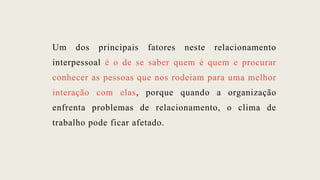 Um dos principais fatores neste relacionamento
interpessoal é o de se saber quem é quem e procurar
conhecer as pessoas que nos rodeiam para uma melhor
interação com elas, porque quando a organização
enfrenta problemas de relacionamento, o clima de
trabalho pode ficar afetado.
 