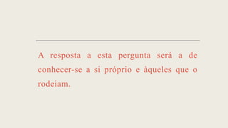 A resposta a esta pergunta será a de
conhecer-se a si próprio e àqueles que o
rodeiam.
 