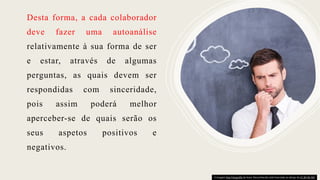 Desta forma, a cada colaborador
deve fazer uma autoanálise
relativamente à sua forma de ser
e estar, através de algumas
perguntas, as quais devem ser
respondidas com sinceridade,
pois assim poderá melhor
aperceber-se de quais serão os
seus aspetos positivos e
negativos.
A imagem Esta Fotografia de Autor Desconhecido está licenciada ao abrigo da CC BY-NC-ND
 
