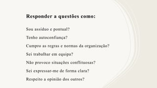 Responder a questões como:
Sou assíduo e pontual?
Tenho autoconfiança?
Cumpro as regras e normas da organização?
Sei trabalhar em equipa?
Não provoco situações conflituosas?
Sei expressar-me de forma clara?
Respeito a opinião dos outros?
 