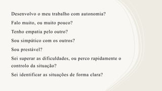 Desenvolvo o meu trabalho com autonomia?
Falo muito, ou muito pouco?
Tenho empatia pelo outro?
Sou simpático com os outros?
Sou prestável?
Sei superar as dificuldades, ou perco rapidamente o
controlo da situação?
Sei identificar as situações de forma clara?
 