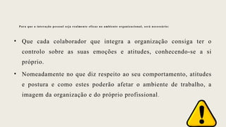 Para que a interação pessoal seja realmente eficaz no ambiente organizacional, será necessário:
• Que cada colaborador que integra a organização consiga ter o
controlo sobre as suas emoções e atitudes, conhecendo-se a si
próprio.
• Nomeadamente no que diz respeito ao seu comportamento, atitudes
e postura e como estes poderão afetar o ambiente de trabalho, a
imagem da organização e do próprio profissional.
 